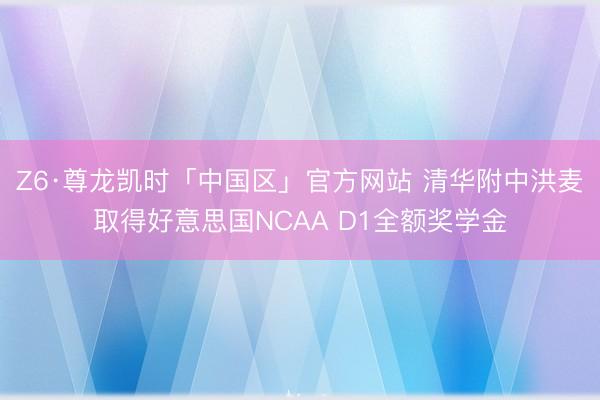 Z6·尊龙凯时「中国区」官方网站 清华附中洪麦取得好意思国NCAA D1全额奖学金