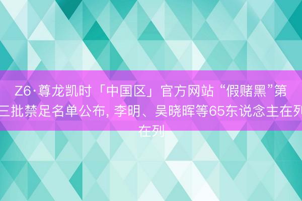 Z6·尊龙凯时「中国区」官方网站 “假赌黑”第三批禁足名单公布， 李明、吴晓晖等65东说念主在列