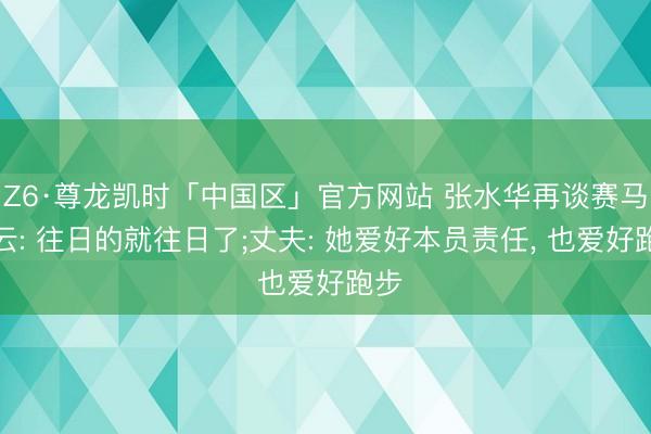 Z6·尊龙凯时「中国区」官方网站 张水华再谈赛马风云: 往日的就往日了;丈夫: 她爱好本员责任， 也爱好跑步