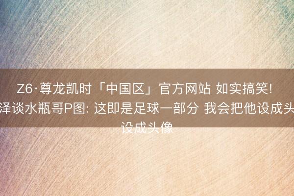 Z6·尊龙凯时「中国区」官方网站 如实搞笑! 埃泽谈水瓶哥P图: 这即是足球一部分 我会把他设成头像