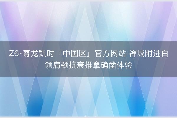 Z6·尊龙凯时「中国区」官方网站 禅城附进白领肩颈抗衰推拿确凿体验