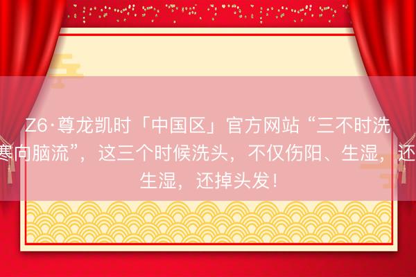 Z6·尊龙凯时「中国区」官方网站 “三不时洗头，湿寒向脑流”，这三个时候洗头，不仅伤阳、生湿，还掉头发！