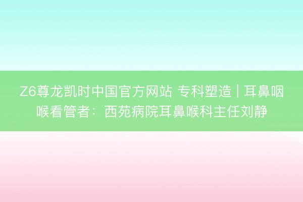 Z6尊龙凯时中国官方网站 专科塑造 | 耳鼻咽喉看管者：西苑病院耳鼻喉科主任刘静