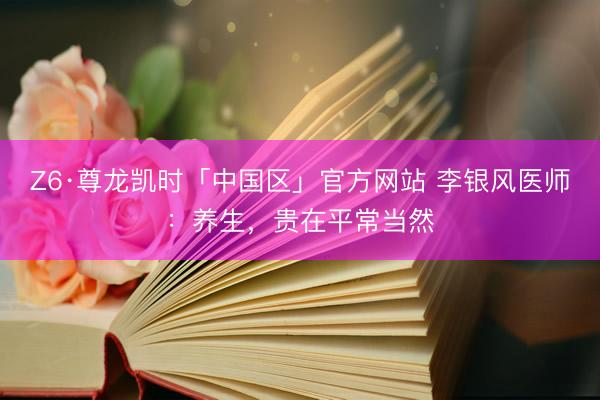 Z6·尊龙凯时「中国区」官方网站 李银风医师：养生，贵在平常当然