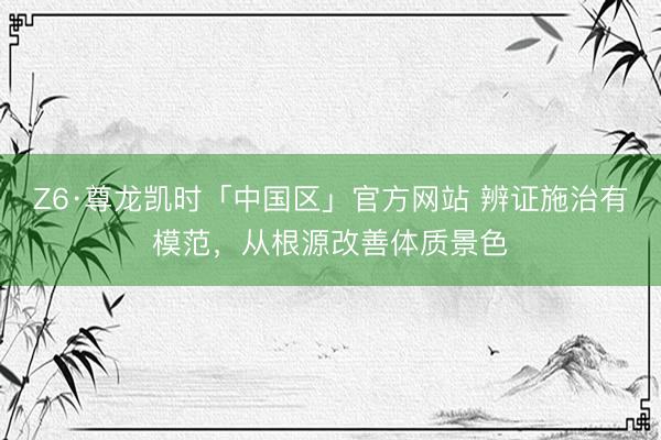 Z6·尊龙凯时「中国区」官方网站 辨证施治有模范，从根源改善体质景色