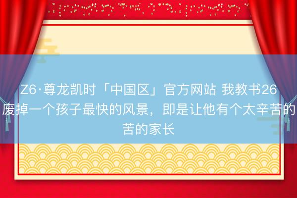 Z6·尊龙凯时「中国区」官方网站 我教书26年：废掉一个孩子最快的风景，即是让他有个太辛苦的家长