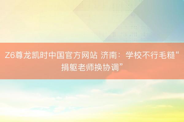 Z6尊龙凯时中国官方网站 济南：学校不行毛糙“捐躯老师换协调”