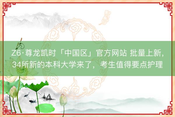 Z6·尊龙凯时「中国区」官方网站 批量上新,34所新的本科大学来了,考生值得要点护理