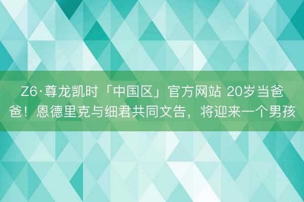 Z6·尊龙凯时「中国区」官方网站 20岁当爸爸！恩德里克与细君共同文告，将迎来一个男孩
