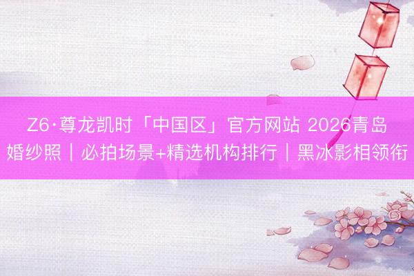 Z6·尊龙凯时「中国区」官方网站 2026青岛婚纱照｜必拍场景+精选机构排行｜黑冰影相领衔