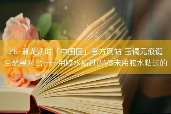 Z6·尊龙凯时「中国区」官方网站 玉镯无痕诞生恶果对比——用胶水粘过的VS未用胶水粘过的