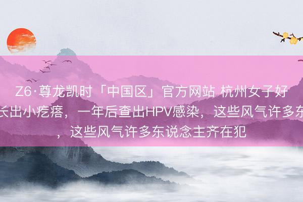 Z6·尊龙凯时「中国区」官方网站 杭州女子好意思甲后指甲长出小疙瘩，一年后查出HPV感染，这些风气许多东说念主齐在犯