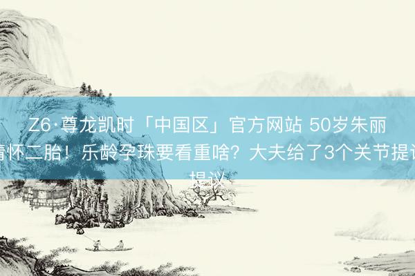 Z6·尊龙凯时「中国区」官方网站 50岁朱丽倩怀二胎！乐龄孕珠要看重啥？大夫给了3个关节提议