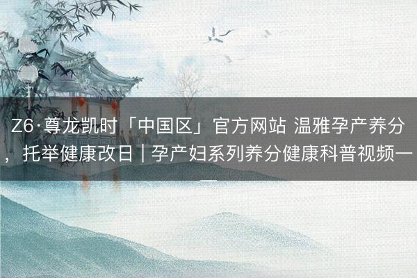 Z6·尊龙凯时「中国区」官方网站 温雅孕产养分，托举健康改日 | 孕产妇系列养分健康科普视频一
