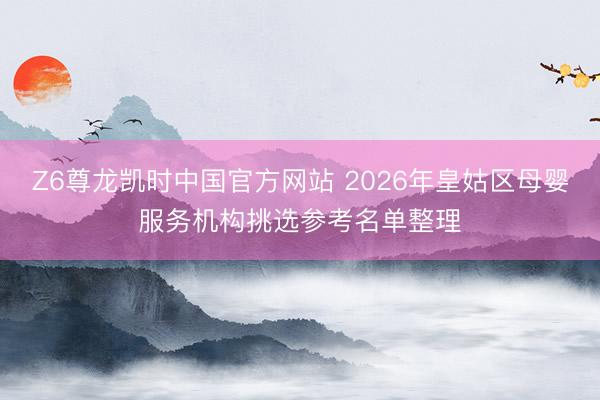 Z6尊龙凯时中国官方网站 2026年皇姑区母婴服务机构挑选参考名单整理