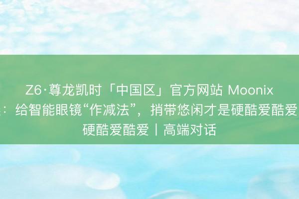 Z6·尊龙凯时「中国区」官方网站 Moonix总裁郭于晨：给智能眼镜“作减法”，捎带悠闲才是硬酷爱酷爱丨高端对话