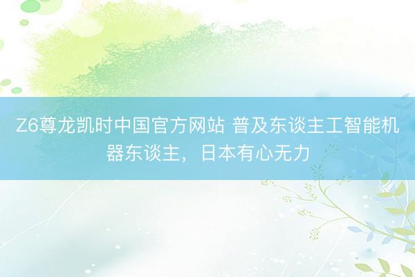 Z6尊龙凯时中国官方网站 普及东谈主工智能机器东谈主，日本有心无力