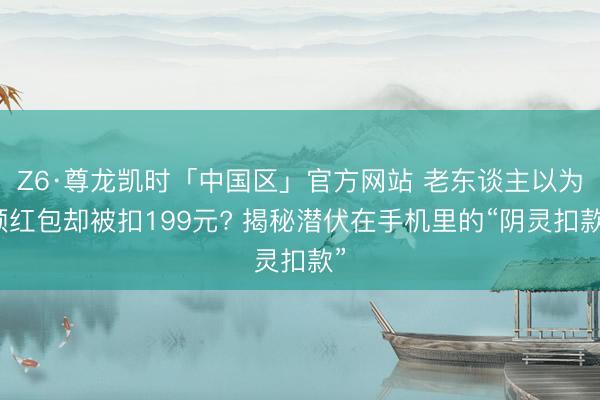 Z6·尊龙凯时「中国区」官方网站 老东谈主以为领红包却被扣199元? 揭秘潜伏在手机里的“阴灵扣款”