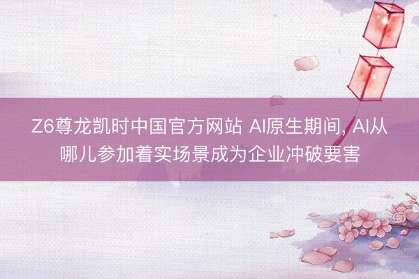 Z6尊龙凯时中国官方网站 AI原生期间， AI从哪儿参加着实场景成为企业冲破要害