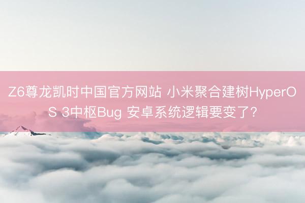 Z6尊龙凯时中国官方网站 小米聚合建树HyperOS 3中枢Bug 安卓系统逻辑要变了?