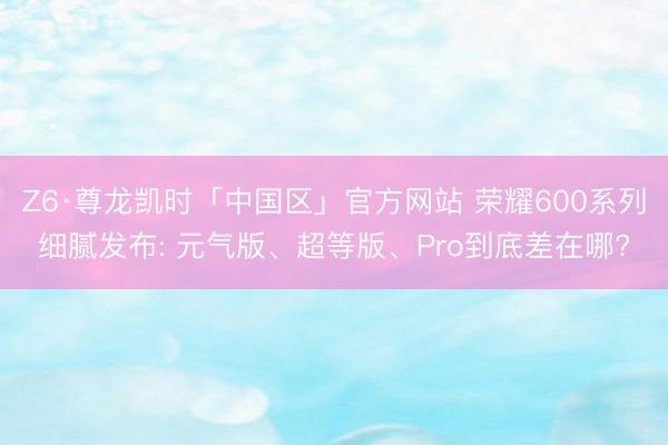 Z6·尊龙凯时「中国区」官方网站 荣耀600系列细腻发布: 元气版、超等版、Pro到底差在哪?