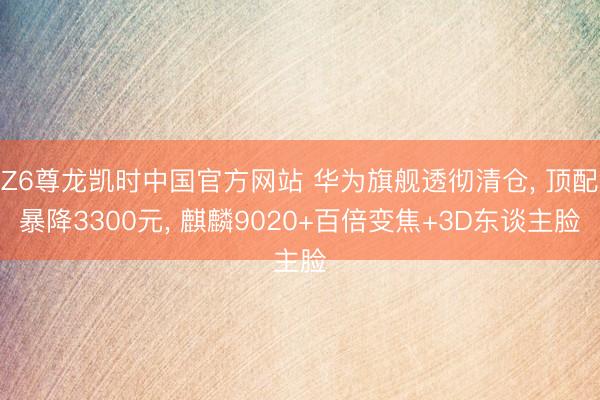 Z6尊龙凯时中国官方网站 华为旗舰透彻清仓， 顶配暴降3300元， 麒麟9020+百倍变焦+3D东谈主脸