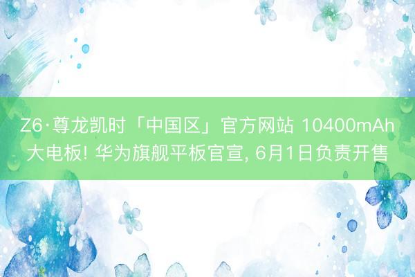 Z6·尊龙凯时「中国区」官方网站 10400mAh大电板! 华为旗舰平板官宣， 6月1日负责开售