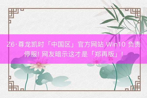 Z6·尊龙凯时「中国区」官方网站 Win10 负责停服! 网友暗示这才是「郑再版」!