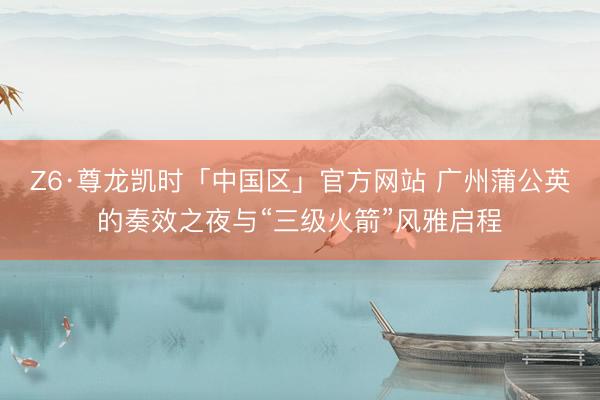 Z6·尊龙凯时「中国区」官方网站 广州蒲公英的奏效之夜与“三级火箭”风雅启程
