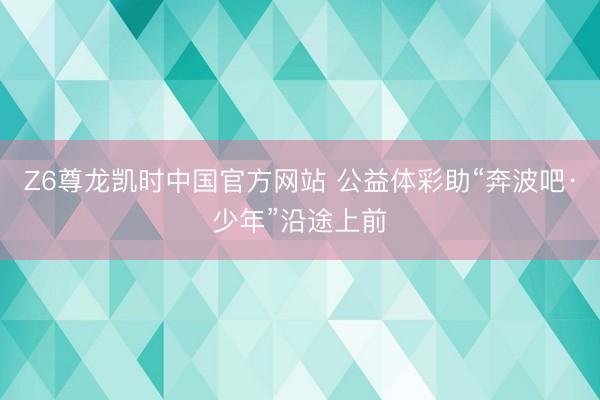 Z6尊龙凯时中国官方网站 公益体彩助“奔波吧·少年”沿途上前