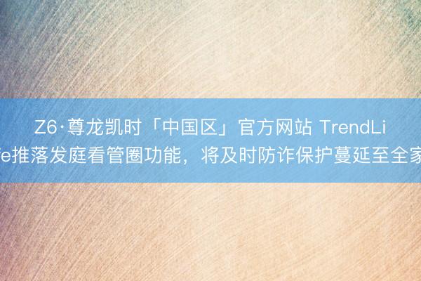 Z6·尊龙凯时「中国区」官方网站 TrendLife推落发庭看管圈功能，将及时防诈保护蔓延至全家