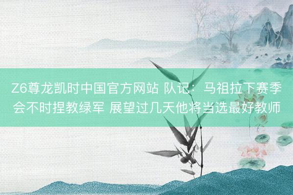 Z6尊龙凯时中国官方网站 队记：马祖拉下赛季会不时捏教绿军 展望过几天他将当选最好教师