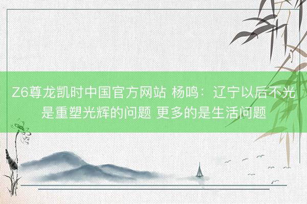 Z6尊龙凯时中国官方网站 杨鸣：辽宁以后不光是重塑光辉的问题 更多的是生活问题