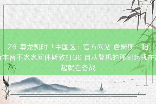 Z6·尊龙凯时「中国区」官方网站 詹姆斯：咱们蓝本皆不念念回休斯敦打G6 自从登机的那刻起就在备战