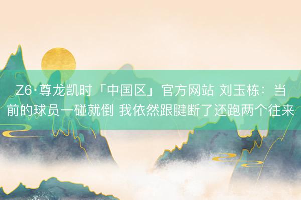 Z6·尊龙凯时「中国区」官方网站 刘玉栋：当前的球员一碰就倒 我依然跟腱断了还跑两个往来