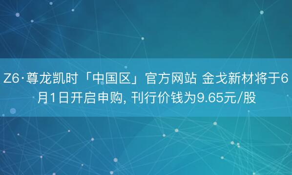 Z6·尊龙凯时「中国区」官方网站 金戈新材将于6月1日开启申购， 刊行价钱为9.65元/股
