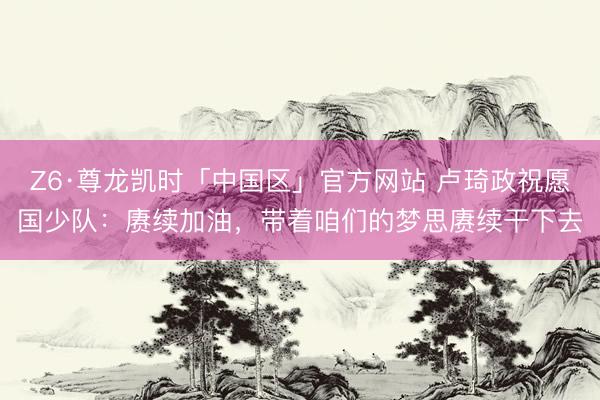 Z6·尊龙凯时「中国区」官方网站 卢琦政祝愿国少队：赓续加油，带着咱们的梦思赓续干下去