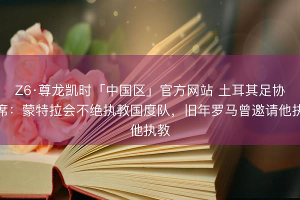 Z6·尊龙凯时「中国区」官方网站 土耳其足协主席：蒙特拉会不绝执教国度队，旧年罗马曾邀请他执教