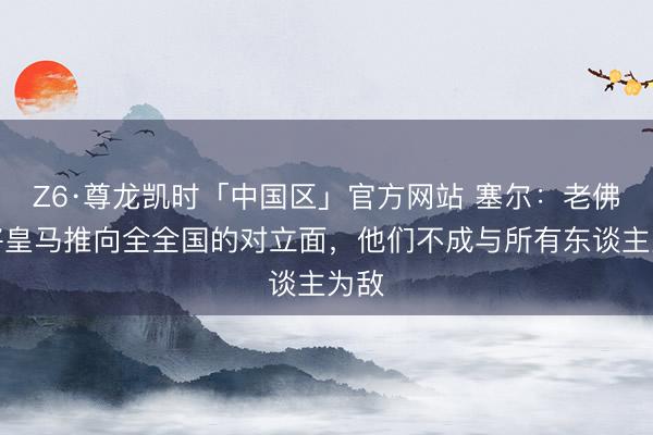 Z6·尊龙凯时「中国区」官方网站 塞尔：老佛爷将皇马推向全全国的对立面，他们不成与所有东谈主为敌