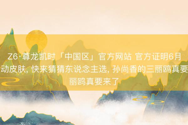 Z6·尊龙凯时「中国区」官方网站 官方证明6月有联动皮肤， 快来猜猜东说念主选， 孙尚香的三丽鸥真要来了