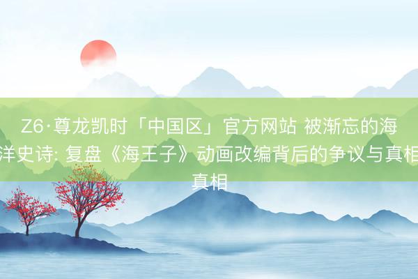 Z6·尊龙凯时「中国区」官方网站 被渐忘的海洋史诗: 复盘《海王子》动画改编背后的争议与真相