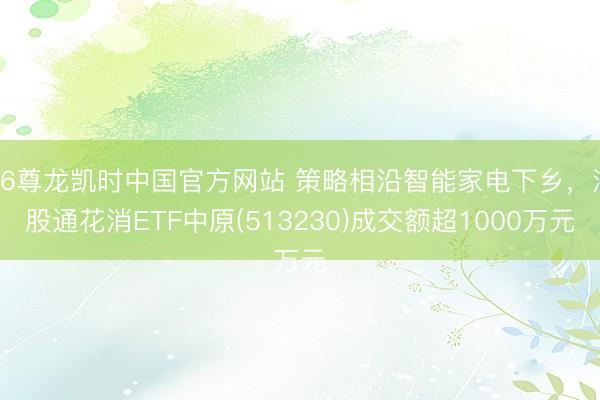 Z6尊龙凯时中国官方网站 策略相沿智能家电下乡，港股通花消ETF中原(513230)成交额超1000万元