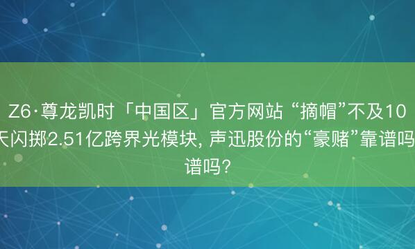 Z6·尊龙凯时「中国区」官方网站 “摘帽”不及10天闪掷2.51亿跨界光模块， 声迅股份的“豪赌”靠谱吗?