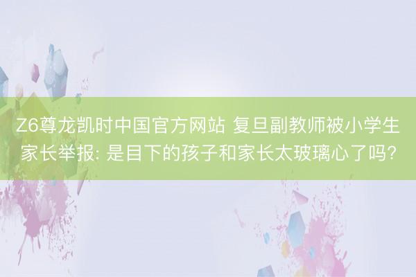 Z6尊龙凯时中国官方网站 复旦副教师被小学生家长举报: 是目下的孩子和家长太玻璃心了吗?