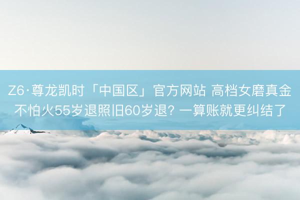 Z6·尊龙凯时「中国区」官方网站 高档女磨真金不怕火55岁退照旧60岁退? 一算账就更纠结了