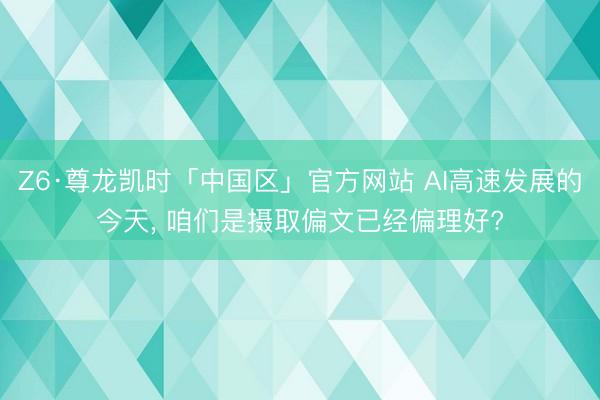 Z6·尊龙凯时「中国区」官方网站 AI高速发展的今天， 咱们是摄取偏文已经偏理好?