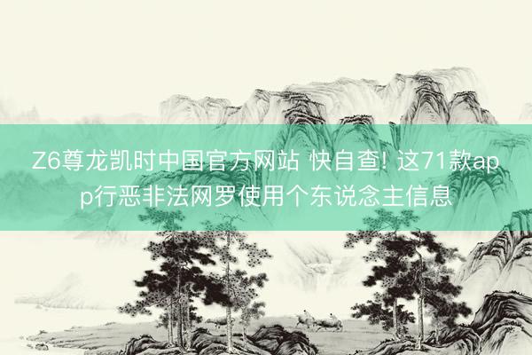 Z6尊龙凯时中国官方网站 快自查! 这71款app行恶非法网罗使用个东说念主信息