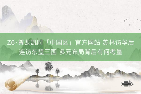 Z6·尊龙凯时「中国区」官方网站 苏林访华后连访东盟三国 多元布局背后有何考量