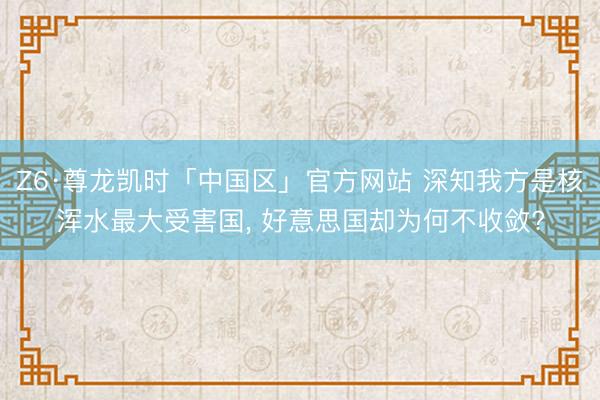 Z6·尊龙凯时「中国区」官方网站 深知我方是核浑水最大受害国， 好意思国却为何不收敛?