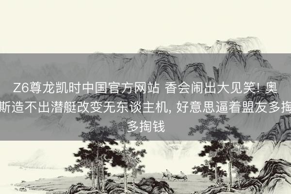 Z6尊龙凯时中国官方网站 香会闹出大见笑! 奥库斯造不出潜艇改变无东谈主机， 好意思逼着盟友多掏钱